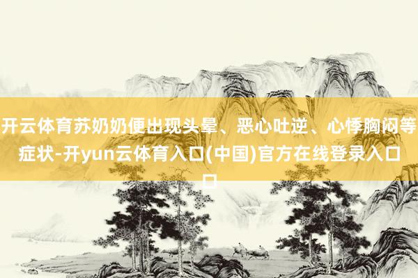 开云体育苏奶奶便出现头晕、恶心吐逆、心悸胸闷等症状-开yun云体育入口(中国)官方在线登录入口